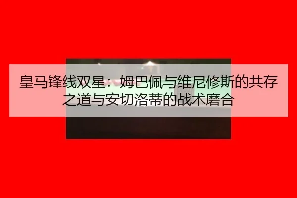 皇马锋线双星：姆巴佩与维尼修斯的共存之道与安切洛蒂的战术磨合