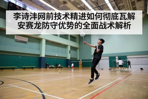 李诗沣网前技术精进如何彻底瓦解安赛龙防守优势的全面战术解析