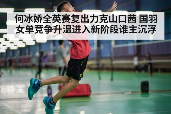 何冰娇全英赛复出力克山口茜 国羽女单竞争升温进入新阶段谁主沉浮