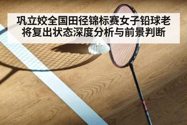 巩立姣全国田径锦标赛女子铅球老将复出状态深度分析与前景判断